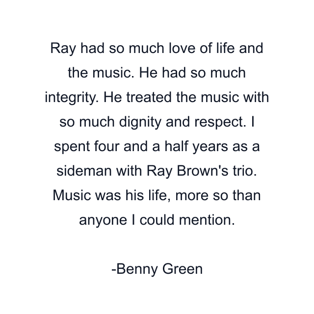 Ray had so much love of life and the music. He had so much integrity. He treated the music with so much dignity and respect. I spent four and a half years as a sideman with Ray Brown's trio. Music was his life, more so than anyone I could mention.