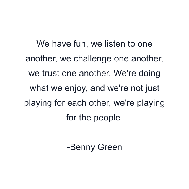 We have fun, we listen to one another, we challenge one another, we trust one another. We're doing what we enjoy, and we're not just playing for each other, we're playing for the people.