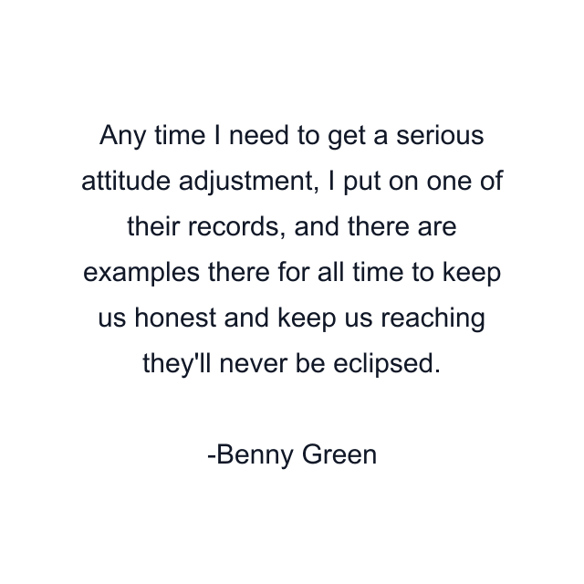 Any time I need to get a serious attitude adjustment, I put on one of their records, and there are examples there for all time to keep us honest and keep us reaching they'll never be eclipsed.