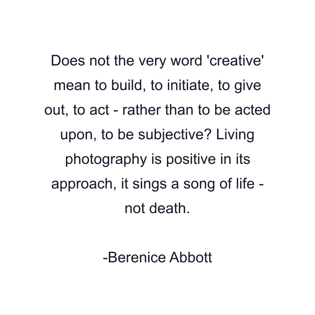 Does not the very word 'creative' mean to build, to initiate, to give out, to act - rather than to be acted upon, to be subjective? Living photography is positive in its approach, it sings a song of life - not death.