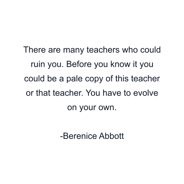 There are many teachers who could ruin you. Before you know it you could be a pale copy of this teacher or that teacher. You have to evolve on your own.