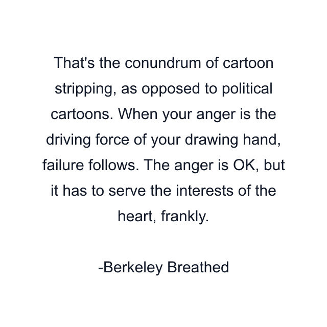 That's the conundrum of cartoon stripping, as opposed to political cartoons. When your anger is the driving force of your drawing hand, failure follows. The anger is OK, but it has to serve the interests of the heart, frankly.