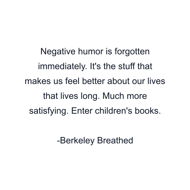 Negative humor is forgotten immediately. It's the stuff that makes us feel better about our lives that lives long. Much more satisfying. Enter children's books.