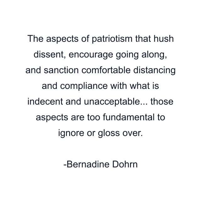 The aspects of patriotism that hush dissent, encourage going along, and sanction comfortable distancing and compliance with what is indecent and unacceptable... those aspects are too fundamental to ignore or gloss over.