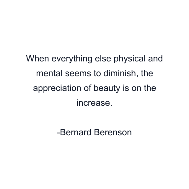 When everything else physical and mental seems to diminish, the appreciation of beauty is on the increase.