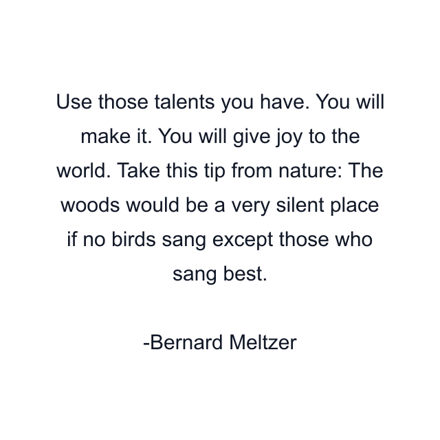 Use those talents you have. You will make it. You will give joy to the world. Take this tip from nature: The woods would be a very silent place if no birds sang except those who sang best.