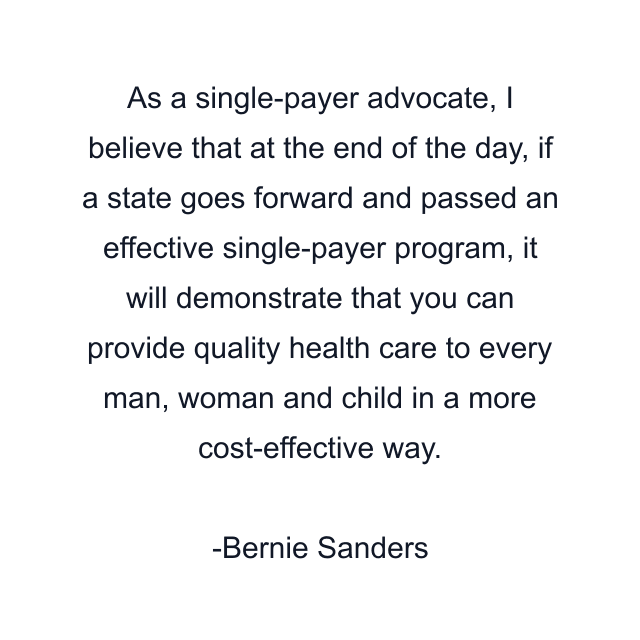 As a single-payer advocate, I believe that at the end of the day, if a state goes forward and passed an effective single-payer program, it will demonstrate that you can provide quality health care to every man, woman and child in a more cost-effective way.