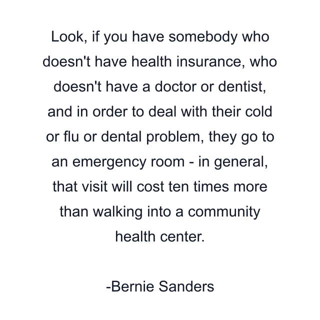 Look, if you have somebody who doesn't have health insurance, who doesn't have a doctor or dentist, and in order to deal with their cold or flu or dental problem, they go to an emergency room - in general, that visit will cost ten times more than walking into a community health center.