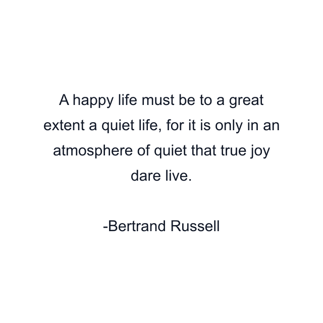 A happy life must be to a great extent a quiet life, for it is only in an atmosphere of quiet that true joy dare live.