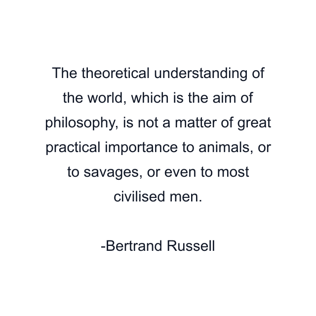 The theoretical understanding of the world, which is the aim of philosophy, is not a matter of great practical importance to animals, or to savages, or even to most civilised men.