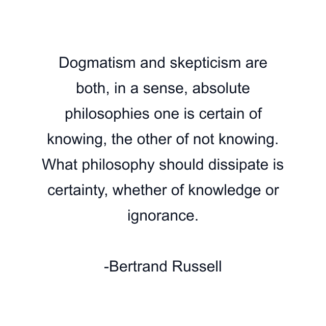 Dogmatism and skepticism are both, in a sense, absolute philosophies one is certain of knowing, the other of not knowing. What philosophy should dissipate is certainty, whether of knowledge or ignorance.