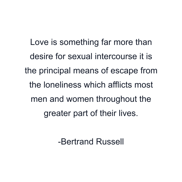 Love is something far more than desire for sexual intercourse it is the principal means of escape from the loneliness which afflicts most men and women throughout the greater part of their lives.