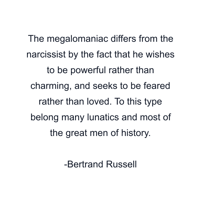 The megalomaniac differs from the narcissist by the fact that he wishes to be powerful rather than charming, and seeks to be feared rather than loved. To this type belong many lunatics and most of the great men of history.