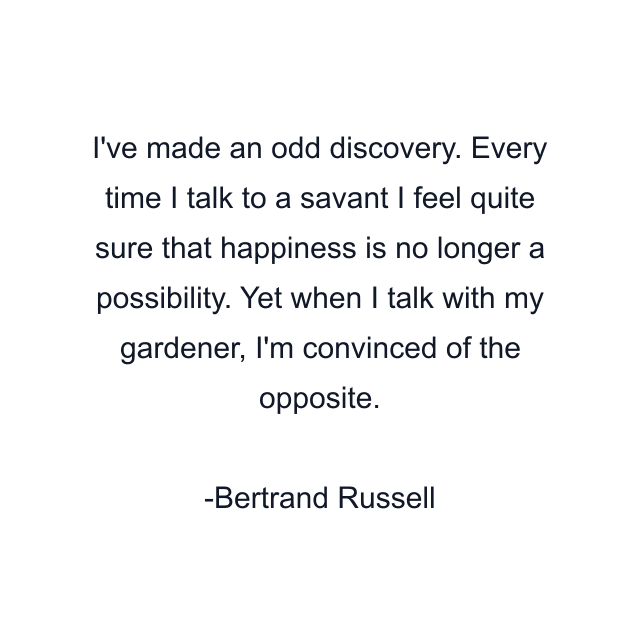 I've made an odd discovery. Every time I talk to a savant I feel quite sure that happiness is no longer a possibility. Yet when I talk with my gardener, I'm convinced of the opposite.