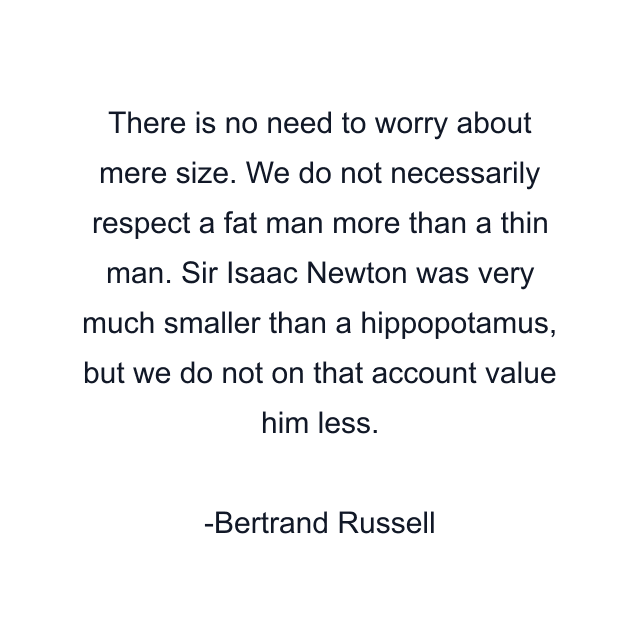 There is no need to worry about mere size. We do not necessarily respect a fat man more than a thin man. Sir Isaac Newton was very much smaller than a hippopotamus, but we do not on that account value him less.