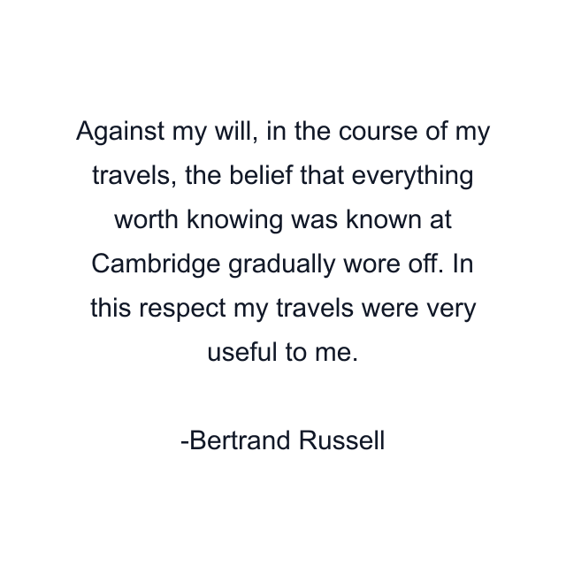 Against my will, in the course of my travels, the belief that everything worth knowing was known at Cambridge gradually wore off. In this respect my travels were very useful to me.