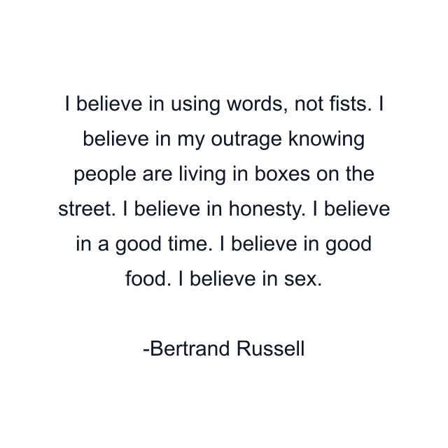 I believe in using words, not fists. I believe in my outrage knowing people are living in boxes on the street. I believe in honesty. I believe in a good time. I believe in good food. I believe in sex.