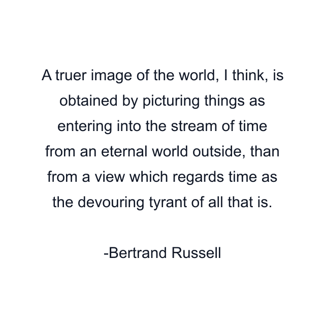 A truer image of the world, I think, is obtained by picturing things as entering into the stream of time from an eternal world outside, than from a view which regards time as the devouring tyrant of all that is.