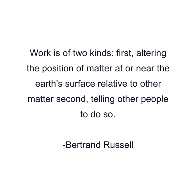 Work is of two kinds: first, altering the position of matter at or near the earth's surface relative to other matter second, telling other people to do so.