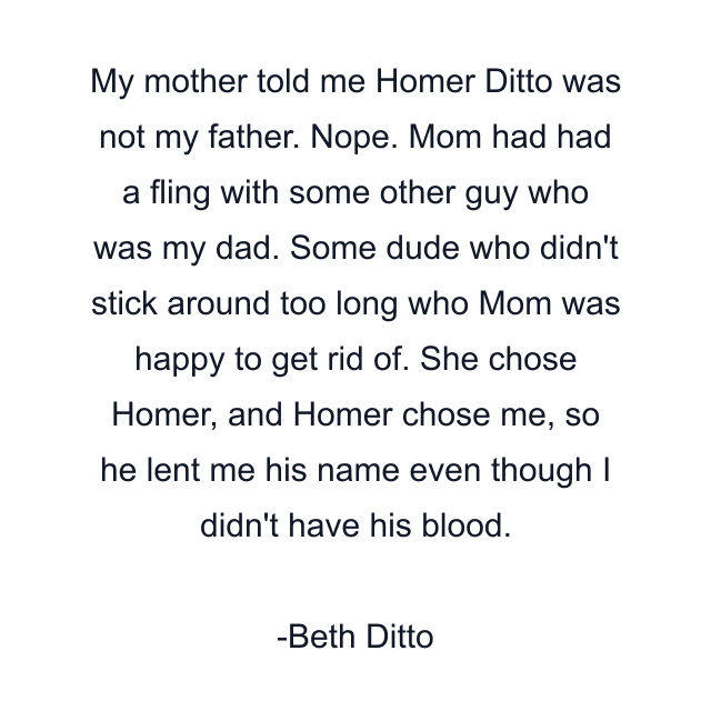 My mother told me Homer Ditto was not my father. Nope. Mom had had a fling with some other guy who was my dad. Some dude who didn't stick around too long who Mom was happy to get rid of. She chose Homer, and Homer chose me, so he lent me his name even though I didn't have his blood.