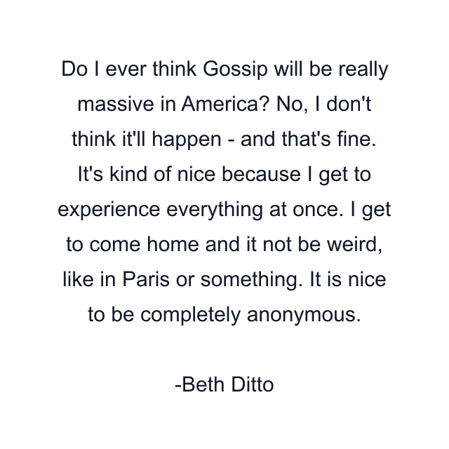 Do I ever think Gossip will be really massive in America? No, I don't think it'll happen - and that's fine. It's kind of nice because I get to experience everything at once. I get to come home and it not be weird, like in Paris or something. It is nice to be completely anonymous.