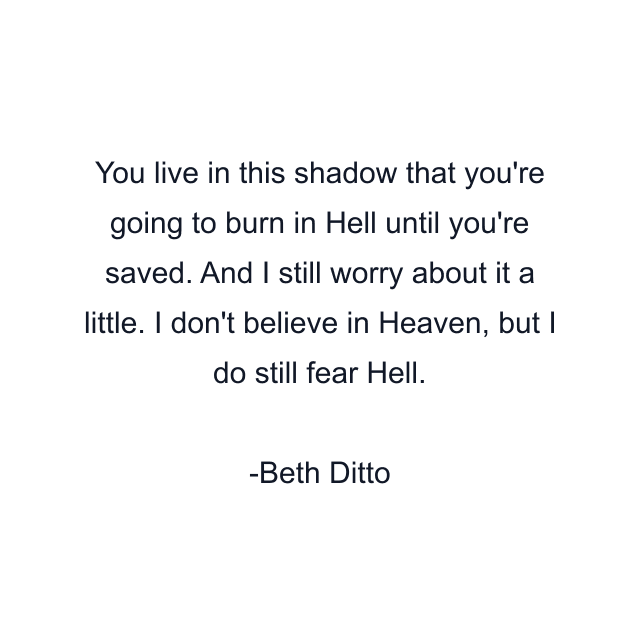 You live in this shadow that you're going to burn in Hell until you're saved. And I still worry about it a little. I don't believe in Heaven, but I do still fear Hell.