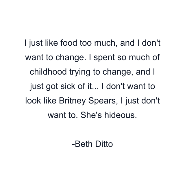 I just like food too much, and I don't want to change. I spent so much of childhood trying to change, and I just got sick of it... I don't want to look like Britney Spears, I just don't want to. She's hideous.