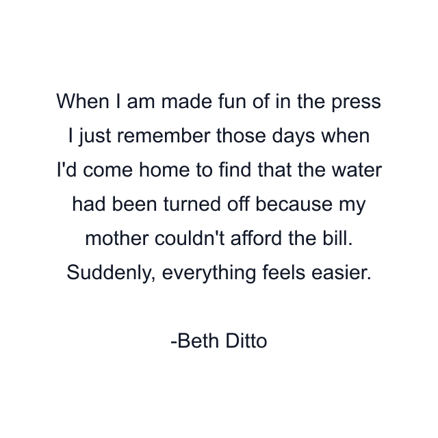 When I am made fun of in the press I just remember those days when I'd come home to find that the water had been turned off because my mother couldn't afford the bill. Suddenly, everything feels easier.