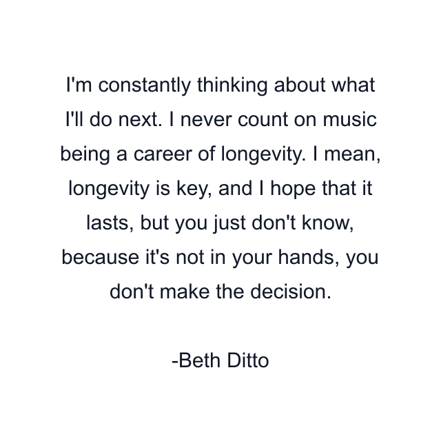 I'm constantly thinking about what I'll do next. I never count on music being a career of longevity. I mean, longevity is key, and I hope that it lasts, but you just don't know, because it's not in your hands, you don't make the decision.