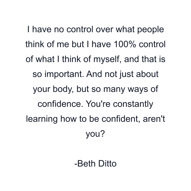 I have no control over what people think of me but I have 100% control of what I think of myself, and that is so important. And not just about your body, but so many ways of confidence. You're constantly learning how to be confident, aren't you?