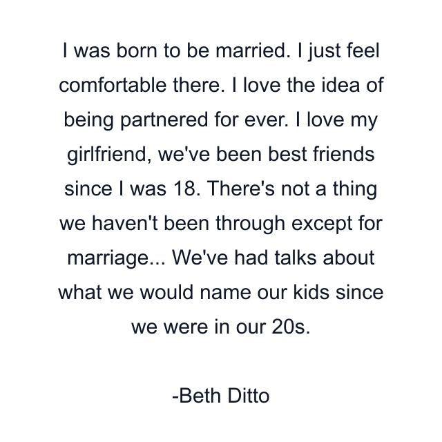 I was born to be married. I just feel comfortable there. I love the idea of being partnered for ever. I love my girlfriend, we've been best friends since I was 18. There's not a thing we haven't been through except for marriage... We've had talks about what we would name our kids since we were in our 20s.