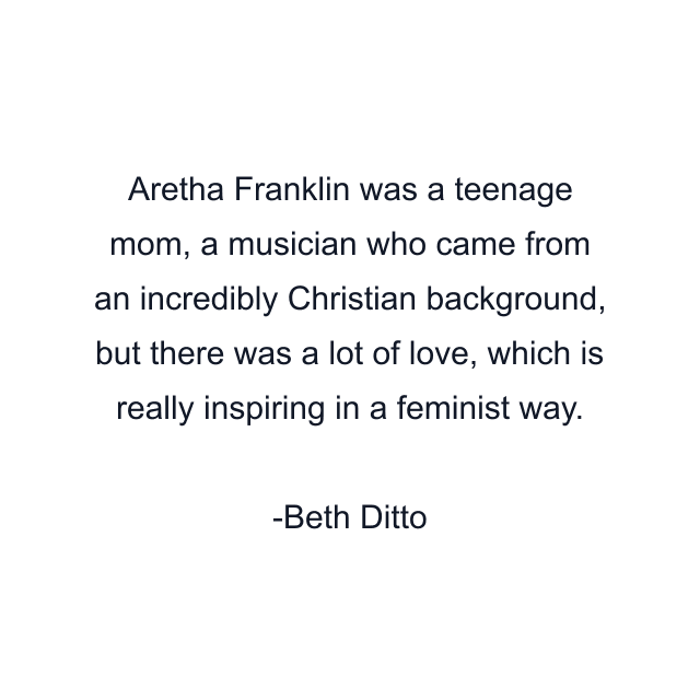 Aretha Franklin was a teenage mom, a musician who came from an incredibly Christian background, but there was a lot of love, which is really inspiring in a feminist way.