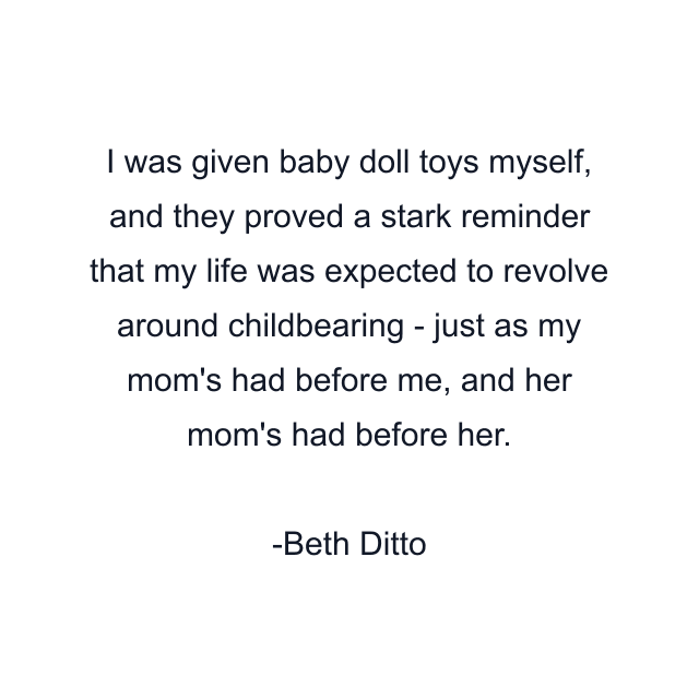 I was given baby doll toys myself, and they proved a stark reminder that my life was expected to revolve around childbearing - just as my mom's had before me, and her mom's had before her.