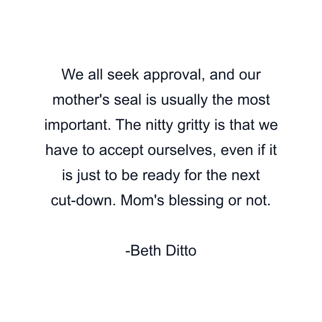 We all seek approval, and our mother's seal is usually the most important. The nitty gritty is that we have to accept ourselves, even if it is just to be ready for the next cut-down. Mom's blessing or not.