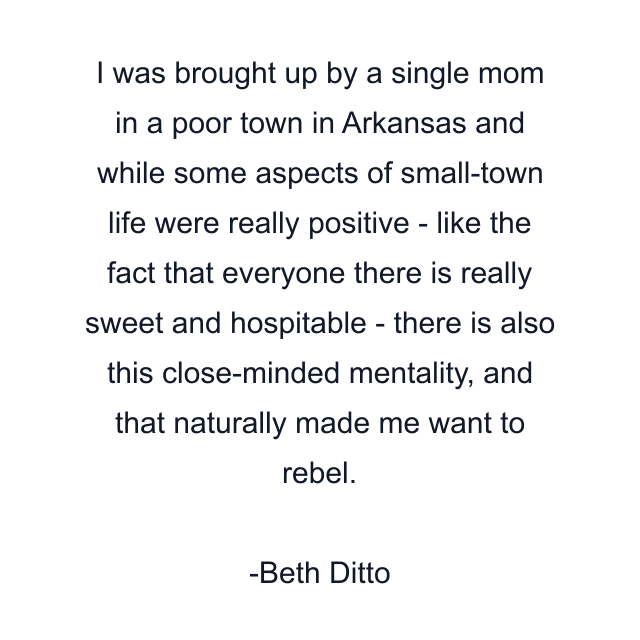 I was brought up by a single mom in a poor town in Arkansas and while some aspects of small-town life were really positive - like the fact that everyone there is really sweet and hospitable - there is also this close-minded mentality, and that naturally made me want to rebel.