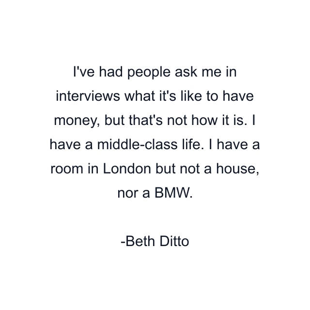 I've had people ask me in interviews what it's like to have money, but that's not how it is. I have a middle-class life. I have a room in London but not a house, nor a BMW.