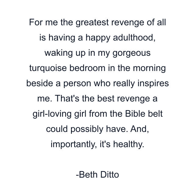 For me the greatest revenge of all is having a happy adulthood, waking up in my gorgeous turquoise bedroom in the morning beside a person who really inspires me. That's the best revenge a girl-loving girl from the Bible belt could possibly have. And, importantly, it's healthy.