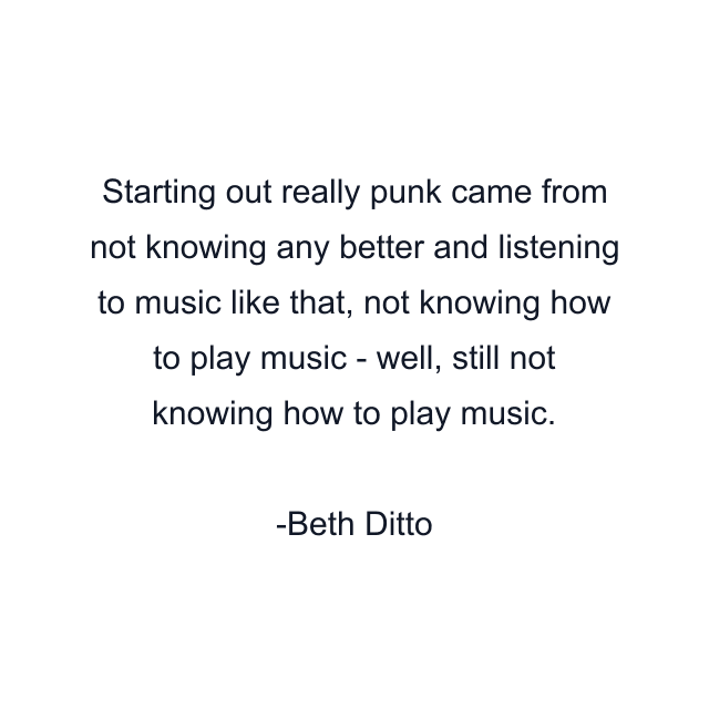 Starting out really punk came from not knowing any better and listening to music like that, not knowing how to play music - well, still not knowing how to play music.