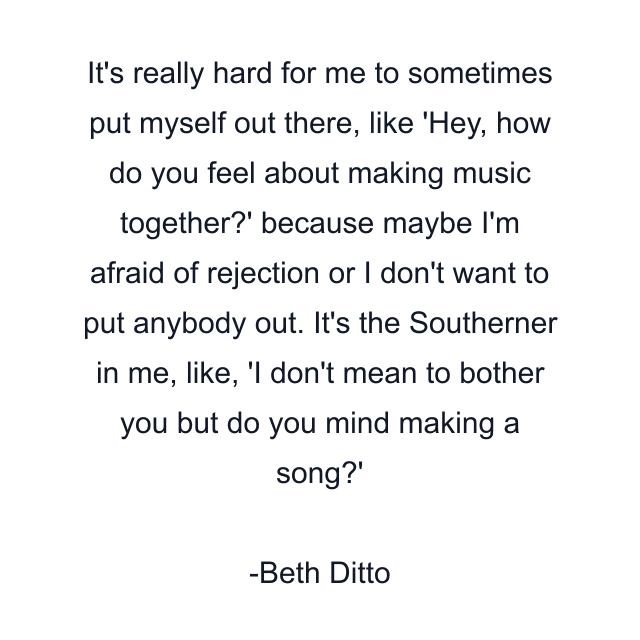 It's really hard for me to sometimes put myself out there, like 'Hey, how do you feel about making music together?' because maybe I'm afraid of rejection or I don't want to put anybody out. It's the Southerner in me, like, 'I don't mean to bother you but do you mind making a song?'