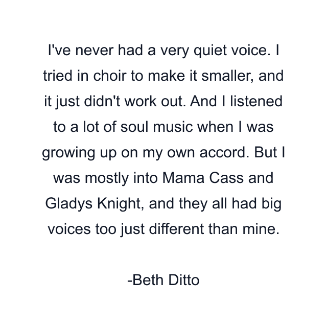 I've never had a very quiet voice. I tried in choir to make it smaller, and it just didn't work out. And I listened to a lot of soul music when I was growing up on my own accord. But I was mostly into Mama Cass and Gladys Knight, and they all had big voices too just different than mine.