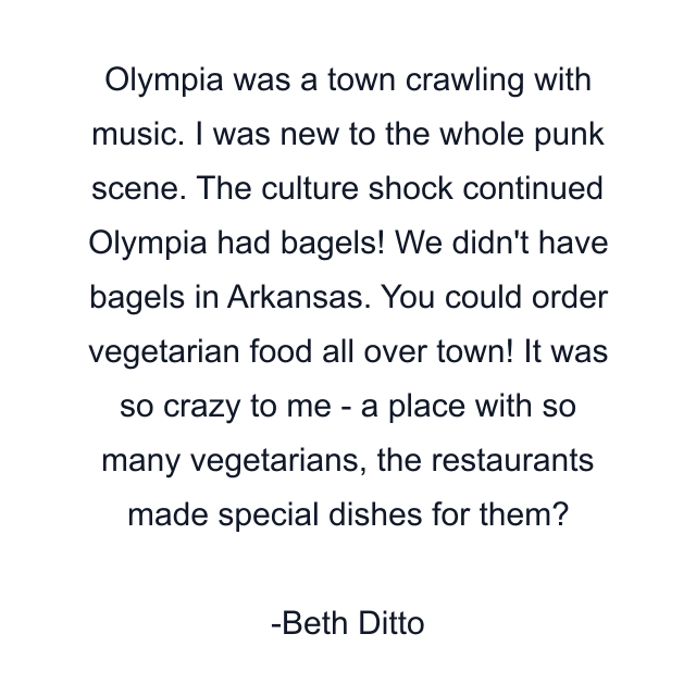 Olympia was a town crawling with music. I was new to the whole punk scene. The culture shock continued Olympia had bagels! We didn't have bagels in Arkansas. You could order vegetarian food all over town! It was so crazy to me - a place with so many vegetarians, the restaurants made special dishes for them?