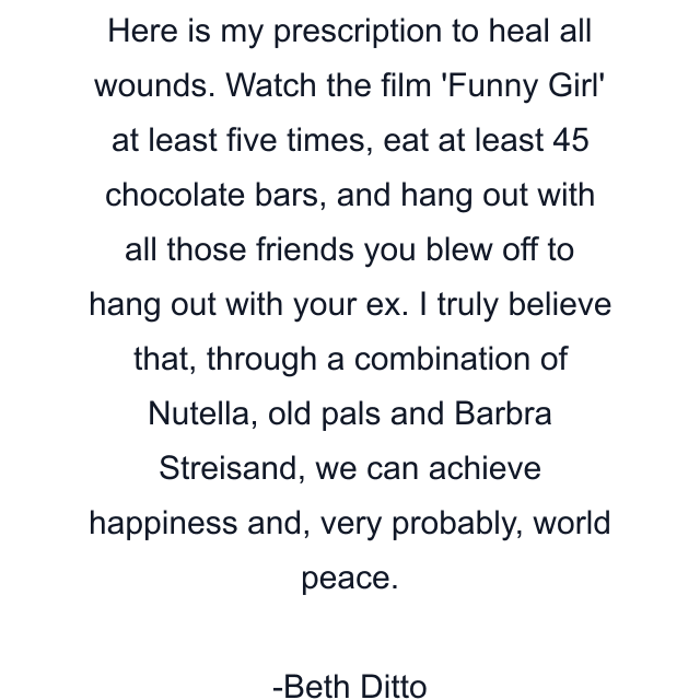 Here is my prescription to heal all wounds. Watch the film 'Funny Girl' at least five times, eat at least 45 chocolate bars, and hang out with all those friends you blew off to hang out with your ex. I truly believe that, through a combination of Nutella, old pals and Barbra Streisand, we can achieve happiness and, very probably, world peace.