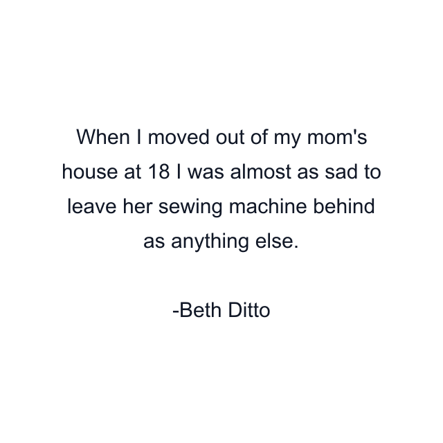 When I moved out of my mom's house at 18 I was almost as sad to leave her sewing machine behind as anything else.