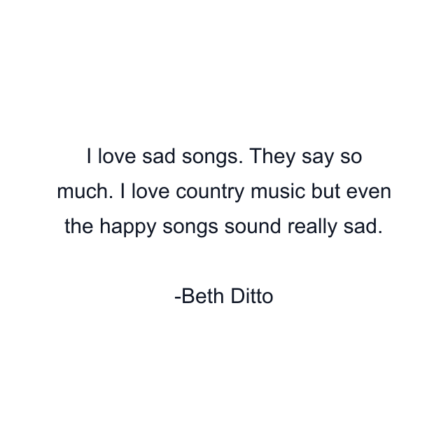 I love sad songs. They say so much. I love country music but even the happy songs sound really sad.