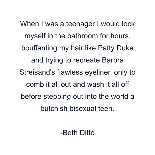 When I was a teenager I would lock myself in the bathroom for hours, bouffanting my hair like Patty Duke and trying to recreate Barbra Streisand's flawless eyeliner, only to comb it all out and wash it all off before stepping out into the world a butchish bisexual teen.