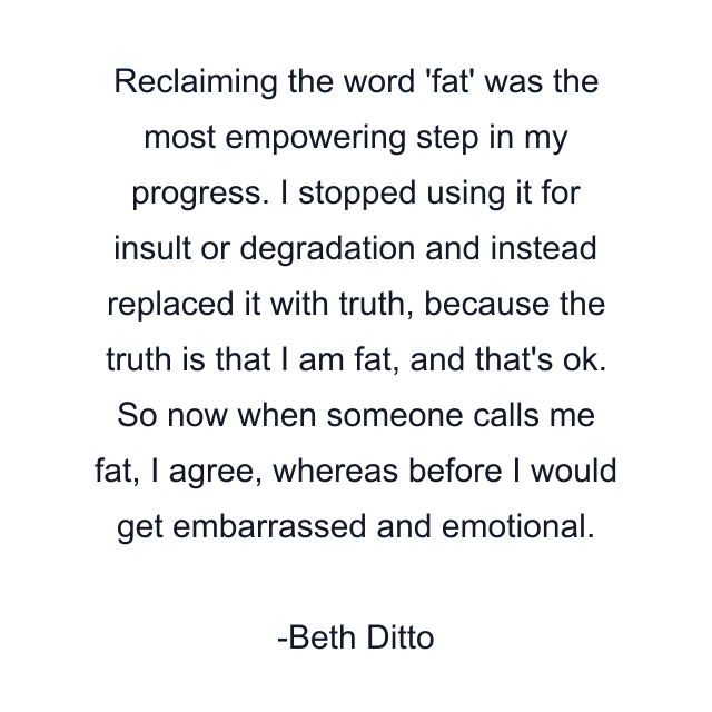 Reclaiming the word 'fat' was the most empowering step in my progress. I stopped using it for insult or degradation and instead replaced it with truth, because the truth is that I am fat, and that's ok. So now when someone calls me fat, I agree, whereas before I would get embarrassed and emotional.