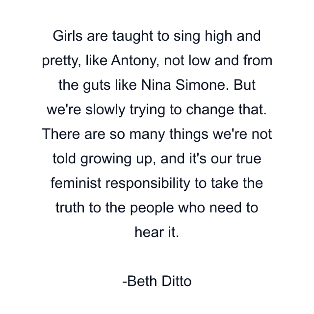 Girls are taught to sing high and pretty, like Antony, not low and from the guts like Nina Simone. But we're slowly trying to change that. There are so many things we're not told growing up, and it's our true feminist responsibility to take the truth to the people who need to hear it.