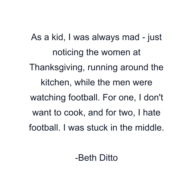 As a kid, I was always mad - just noticing the women at Thanksgiving, running around the kitchen, while the men were watching football. For one, I don't want to cook, and for two, I hate football. I was stuck in the middle.