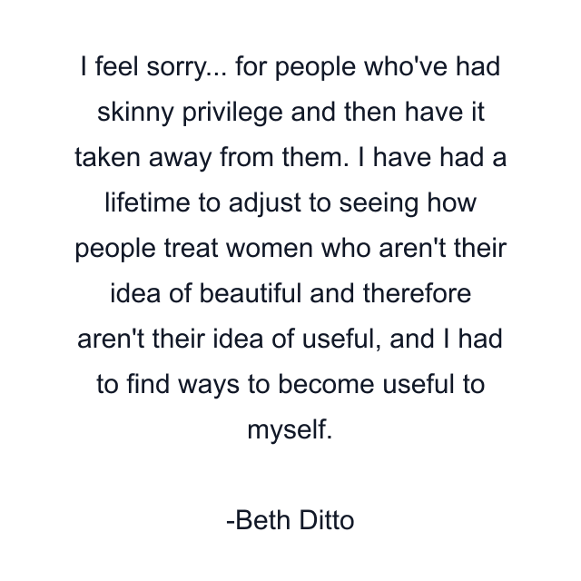 I feel sorry... for people who've had skinny privilege and then have it taken away from them. I have had a lifetime to adjust to seeing how people treat women who aren't their idea of beautiful and therefore aren't their idea of useful, and I had to find ways to become useful to myself.