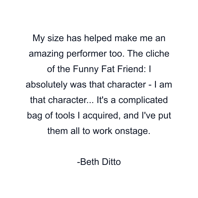 My size has helped make me an amazing performer too. The cliche of the Funny Fat Friend: I absolutely was that character - I am that character... It's a complicated bag of tools I acquired, and I've put them all to work onstage.